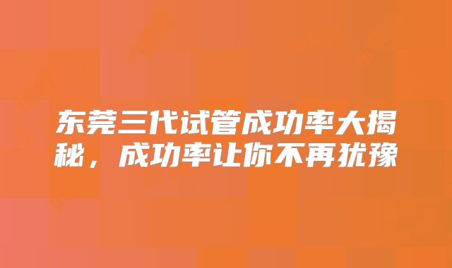 东莞三代试管成功率大揭秘,成功率让你不再犹豫