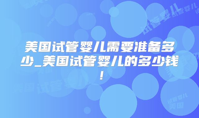 美国试管婴儿需要准备多少_美国试管婴儿的多少钱!