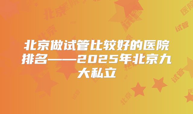 北京做试管比较好的医院排名——2025年北京九大私立