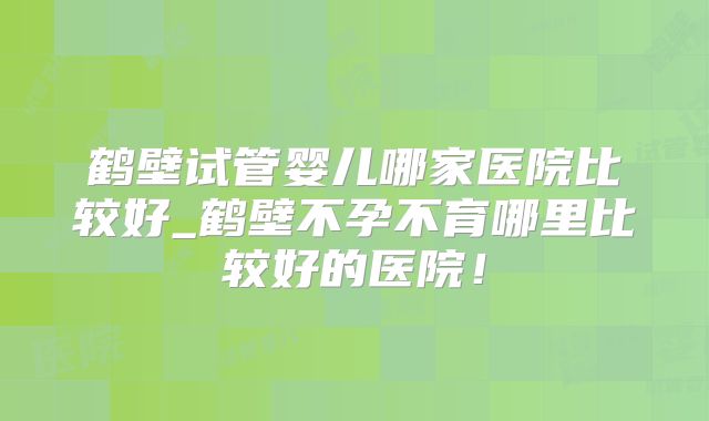 鹤壁试管婴儿哪家医院比较好_鹤壁不孕不育哪里比较好的医院！