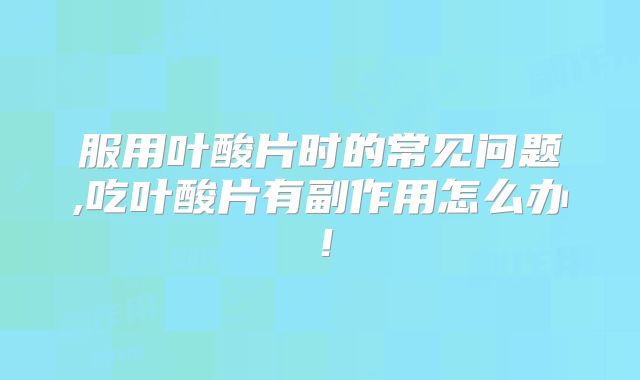 服用叶酸片时的常见问题,吃叶酸片有副作用怎么办!