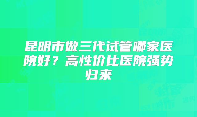昆明市做三代试管哪家医院好？高性价比医院强势归来