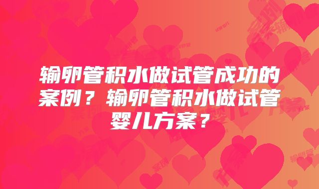 输卵管积水做试管成功的案例？输卵管积水做试管婴儿方案？