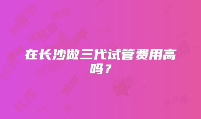 在长沙做三代试管费用高吗？