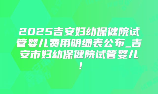 2025吉安妇幼保健院试管婴儿费用明细表公布_吉安市妇幼保健院试管婴儿！