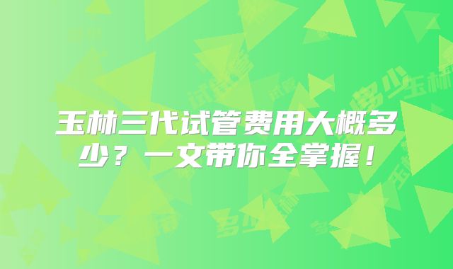 玉林三代试管费用大概多少？一文带你全掌握！