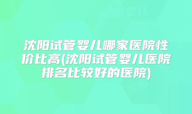 沈阳试管婴儿哪家医院性价比高(沈阳试管婴儿医院排名比较好的医院)