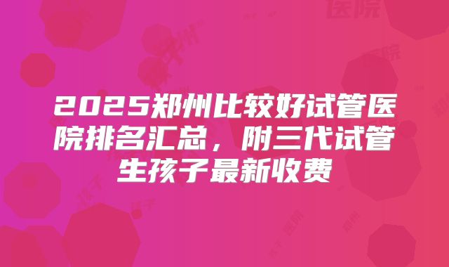 2025郑州比较好试管医院排名汇总，附三代试管生孩子最新收费