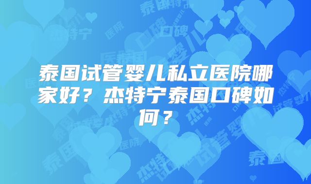 泰国试管婴儿私立医院哪家好?杰特宁泰国口碑如何?