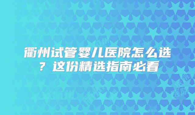 衢州试管婴儿医院怎么选？这份精选指南必看