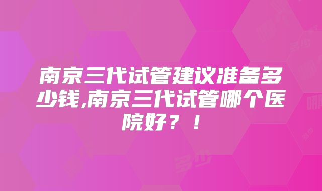 南京三代试管建议准备多少钱,南京三代试管哪个医院好？！