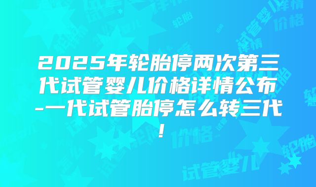 2025年轮胎停两次第三代试管婴儿价格详情公布-一代试管胎停怎么转三代！