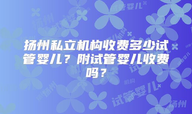 扬州私立机构收费多少试管婴儿?附试管婴儿收费吗?