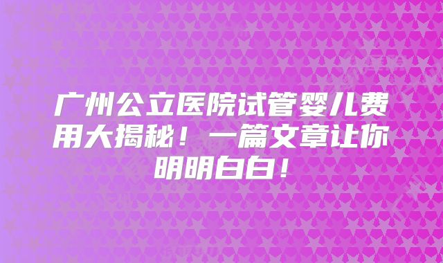 广州公立医院试管婴儿费用大揭秘！一篇文章让你明明白白！