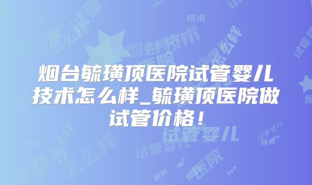 烟台毓璜顶医院试管婴儿技术怎么样_毓璜顶医院做试管价格！