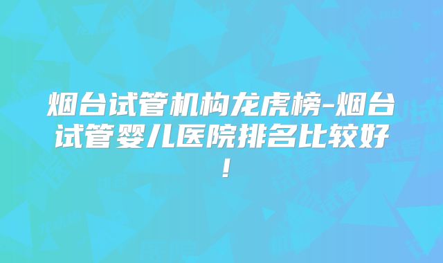 烟台试管机构龙虎榜-烟台试管婴儿医院排名比较好！