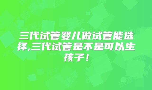 三代试管婴儿做试管能选择,三代试管是不是可以生孩子！