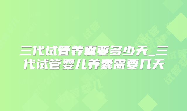 三代试管养囊要多少天_三代试管婴儿养囊需要几天