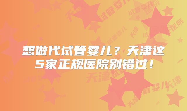 想做代试管婴儿？天津这5家正规医院别错过！
