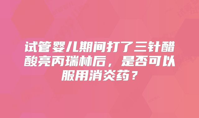 试管婴儿期间打了三针醋酸亮丙瑞林后，是否可以服用消炎药？
