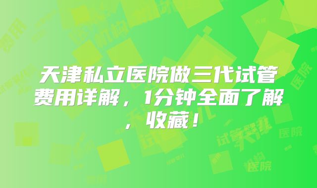 天津私立医院做三代试管费用详解，1分钟全面了解，收藏！