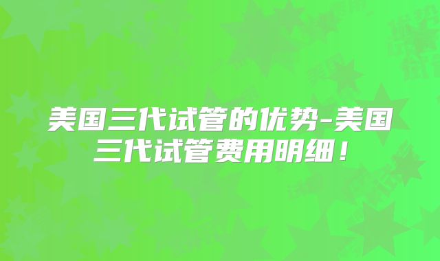 美国三代试管的优势-美国三代试管费用明细！