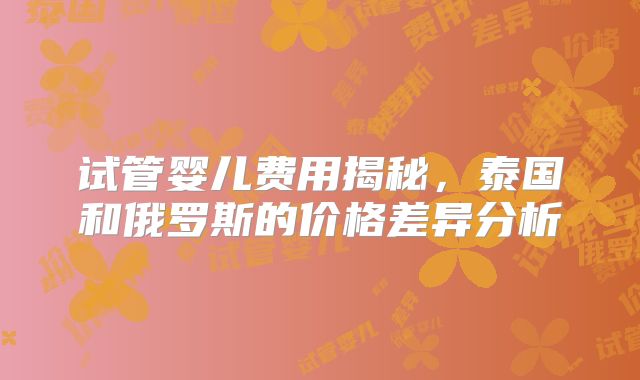 试管婴儿费用揭秘，泰国和俄罗斯的价格差异分析