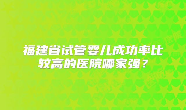 福建省试管婴儿成功率比较高的医院哪家强?