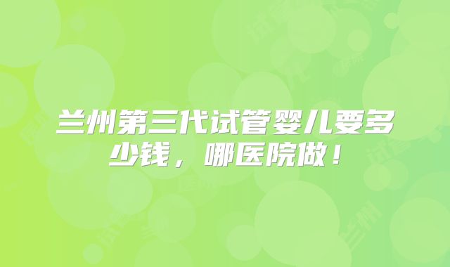 兰州第三代试管婴儿要多少钱，哪医院做！