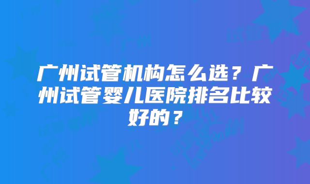 广州试管机构怎么选？广州试管婴儿医院排名比较好的？