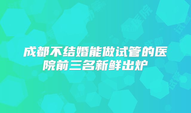 成都不结婚能做试管的医院前三名新鲜出炉