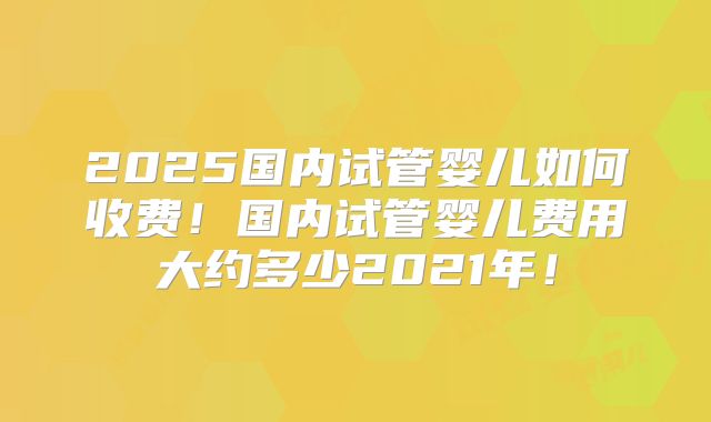 2025国内试管婴儿如何收费！国内试管婴儿费用大约多少2021年！