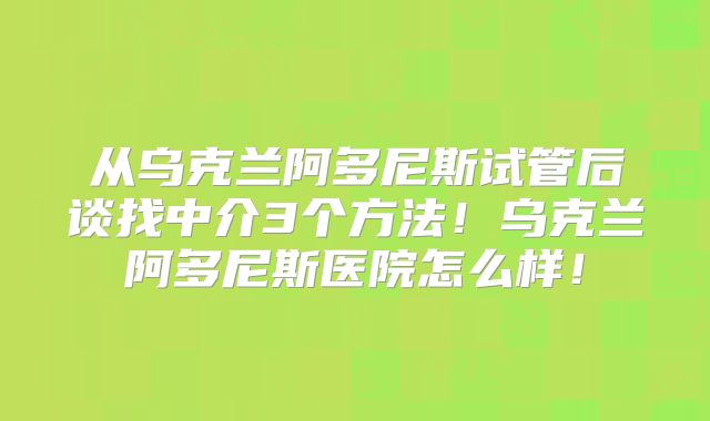 从乌克兰阿多尼斯试管后谈找中介3个方法！乌克兰阿多尼斯医院怎么样！