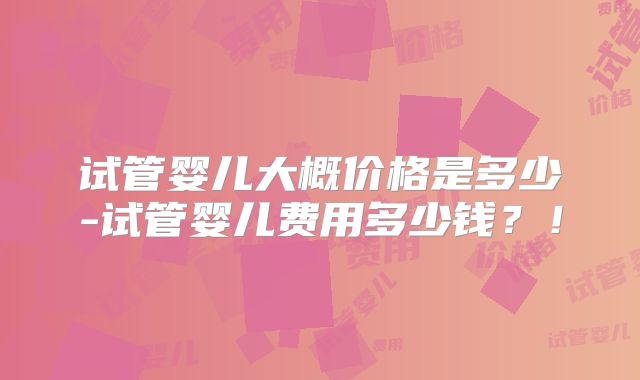 试管婴儿大概价格是多少-试管婴儿费用多少钱？！