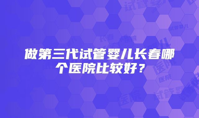 做第三代试管婴儿长春哪个医院比较好？