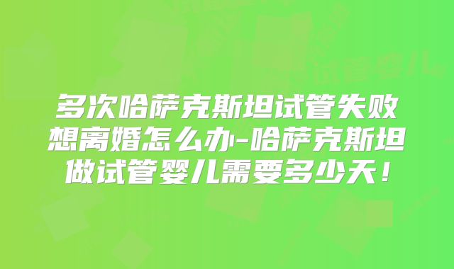 多次哈萨克斯坦试管失败想离婚怎么办-哈萨克斯坦做试管婴儿需要多少天!