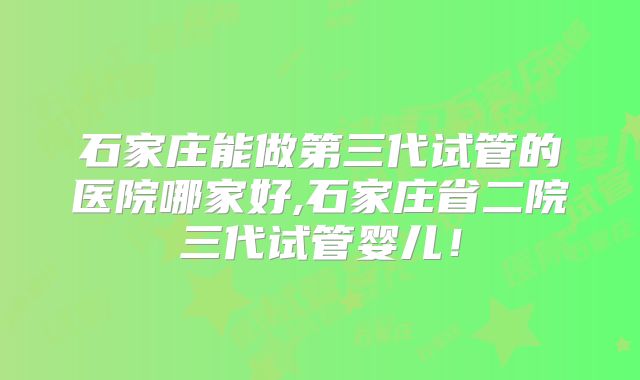 石家庄能做第三代试管的医院哪家好,石家庄省二院三代试管婴儿!