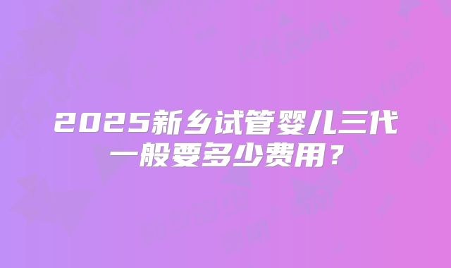 2025新乡试管婴儿三代一般要多少费用?