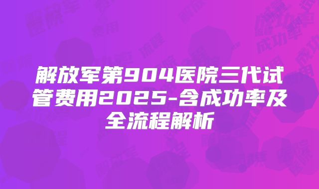 解放军第904医院三代试管费用2025-含成功率及全流程解析