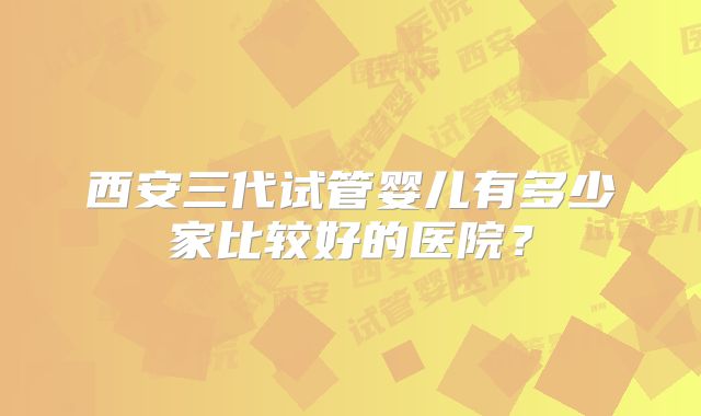 西安三代试管婴儿有多少家比较好的医院？