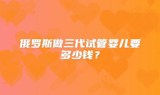 俄罗斯做三代试管婴儿要多少钱？