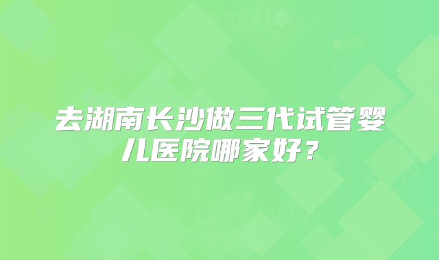 去湖南长沙做三代试管婴儿医院哪家好？