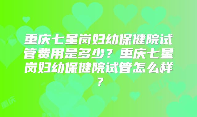 重庆七星岗妇幼保健院试管费用是多少?重庆七星岗妇幼保健院试管怎么样?