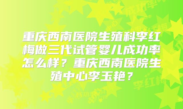 重庆西南医院生殖科李红梅做三代试管婴儿成功率怎么样？重庆西南医院生殖中心李玉艳？