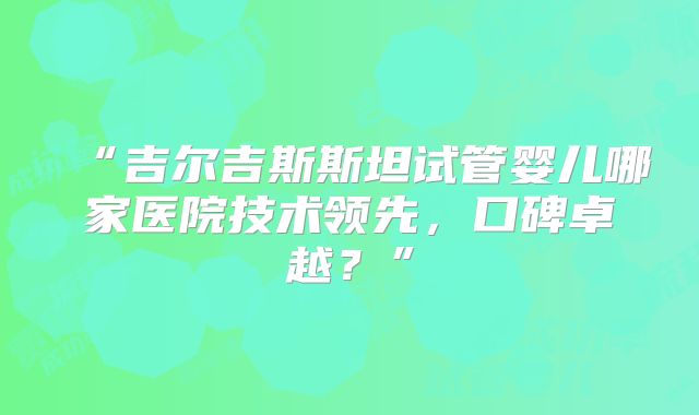 “吉尔吉斯斯坦试管婴儿哪家医院技术领先，口碑卓越？”