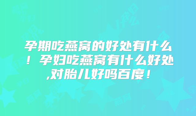 孕期吃燕窝的好处有什么！孕妇吃燕窝有什么好处,对胎儿好吗百度！