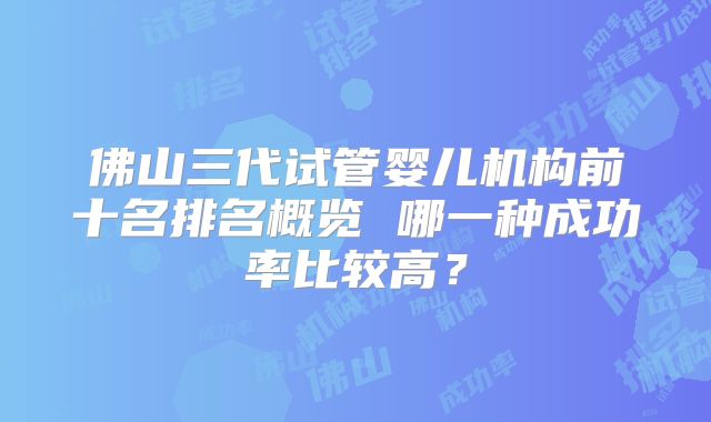 佛山三代试管婴儿机构前十名排名概览 哪一种成功率比较高？