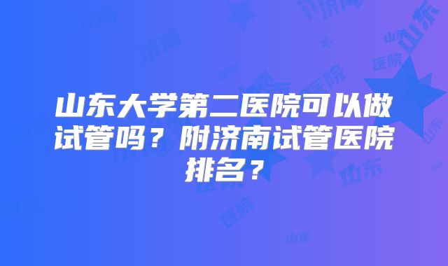 山东大学第二医院可以做试管吗？附济南试管医院排名？
