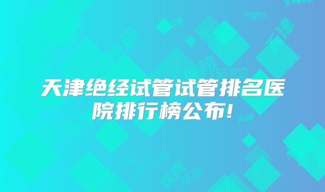 天津绝经试管试管排名医院排行榜公布!