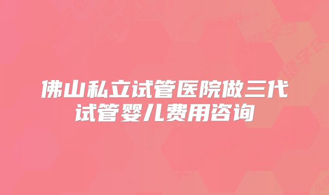 佛山私立试管医院做三代试管婴儿费用咨询